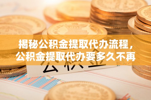 冬山揭秘公积金提取代办流程，公积金提取代办要多久不再迷茫