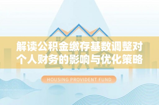 冬山解读公积金缴存基数调整对个人财务的影响与优化策略