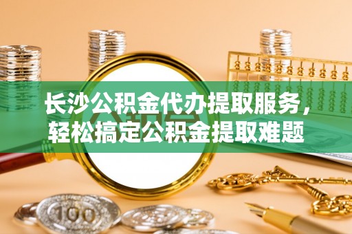 冬山长沙公积金代办提取服务，轻松搞定公积金提取难题