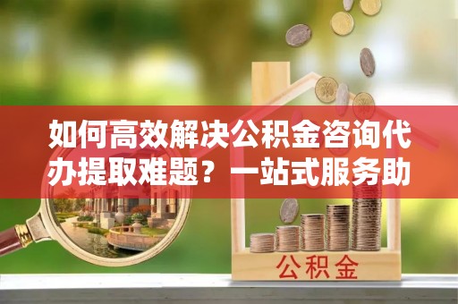 冬山如何高效解决公积金咨询代办提取难题？一站式服务助您轻松搞定