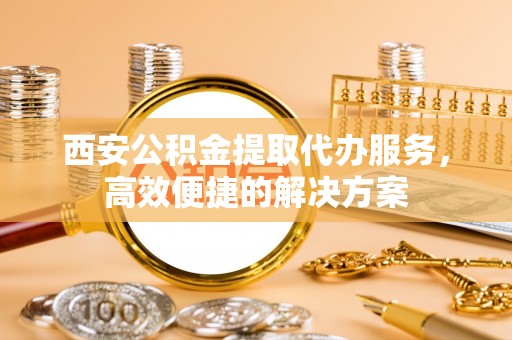 冬山西安公积金提取代办服务，高效便捷的解决方案