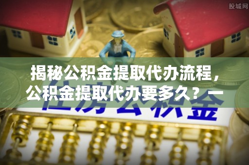 冬山揭秘公积金提取代办流程，公积金提取代办要多久？一文读懂