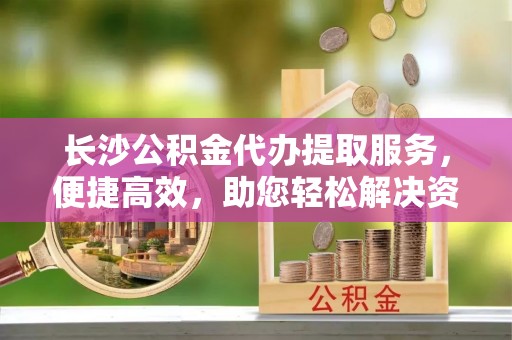 冬山长沙公积金代办提取服务，便捷高效，助您轻松解决资金需求