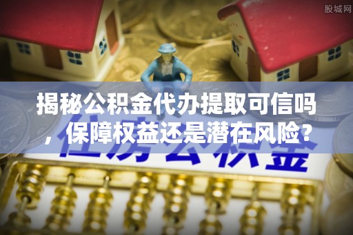 冬山揭秘公积金代办提取可信吗，保障权益还是潜在风险？