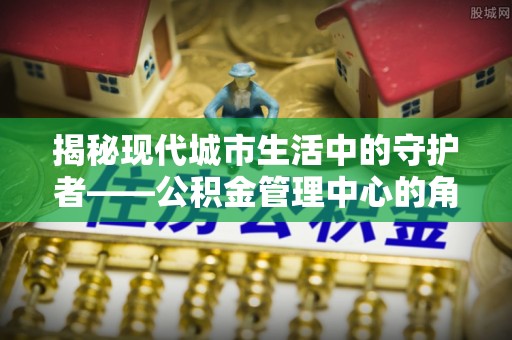 冬山揭秘现代城市生活中的守护者——公积金管理中心的角色与价值