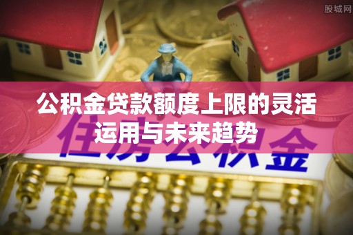 冬山公积金贷款额度上限的灵活运用与未来趋势